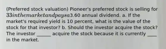 (Preferred stock​ valuation) ​Pioneer's preferred stock is selling for ​33 in the market and pays a ​3.60 annual dividend. a. If the​ market's required yield is 10 ​percent, what is the value of the stock for that​ investor? b. Should the investor acquire the​ stock? The investor ______ acquire the stock because it is currently ____ in the market.