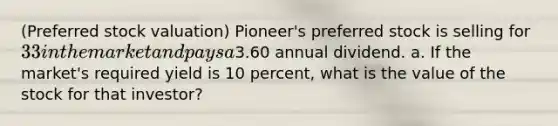 (Preferred stock​ valuation) ​Pioneer's preferred stock is selling for 33 in the market and pays a3.60 annual dividend. a. If the​ market's required yield is 10 percent, what is the value of the stock for that​ investor?