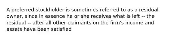 A preferred stockholder is sometimes referred to as a residual owner, since in essence he or she receives what is left -- the residual -- after all other claimants on the firm's income and assets have been satisfied