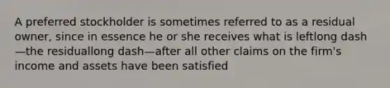A preferred stockholder is sometimes referred to as a residual​ owner, since in essence he or she receives what is leftlong dash—the residuallong dash—after all other claims on the​ firm's income and assets have been satisfied