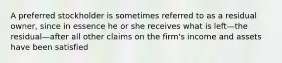 A preferred stockholder is sometimes referred to as a residual owner, since in essence he or she receives what is left—the residual—after all other claims on the firm's income and assets have been satisfied