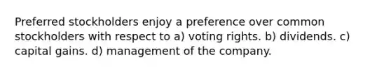 Preferred stockholders enjoy a preference over common stockholders with respect to a) voting rights. b) dividends. c) capital gains. d) management of the company.