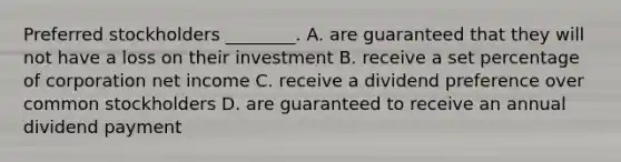 Preferred stockholders​ ________. A. are guaranteed that they will not have a loss on their investment B. receive a set percentage of corporation net income C. receive a dividend preference over common stockholders D. are guaranteed to receive an annual dividend payment