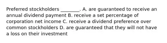 Preferred stockholders​ ________. A. are guaranteed to receive an annual dividend payment B. receive a set percentage of corporation net income C. receive a dividend preference over common stockholders D. are guaranteed that they will not have a loss on their investment