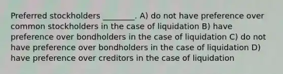 Preferred stockholders ________. A) do not have preference over common stockholders in the case of liquidation B) have preference over bondholders in the case of liquidation C) do not have preference over bondholders in the case of liquidation D) have preference over creditors in the case of liquidation