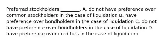 Preferred stockholders​ ________. A. do not have preference over common stockholders in the case of liquidation B. have preference over bondholders in the case of liquidation C. do not have preference over bondholders in the case of liquidation D. have preference over creditors in the case of liquidation