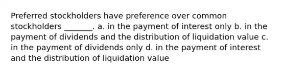 Preferred stockholders have preference over common stockholders _______. a. in the payment of interest only b. in the payment of dividends and the distribution of liquidation value c. in the payment of dividends only d. in the payment of interest and the distribution of liquidation value