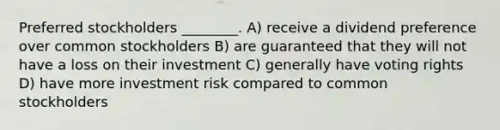 Preferred stockholders ________. A) receive a dividend preference over common stockholders B) are guaranteed that they will not have a loss on their investment C) generally have voting rights D) have more investment risk compared to common stockholders