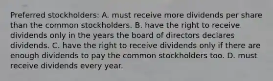 Preferred stockholders: A. must receive more dividends per share than the common stockholders. B. have the right to receive dividends only in the years the board of directors declares dividends. C. have the right to receive dividends only if there are enough dividends to pay the common stockholders too. D. must receive dividends every year.