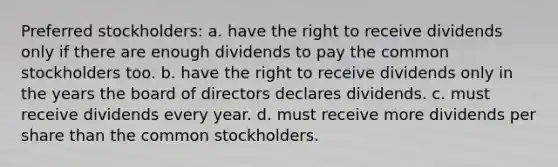 Preferred stockholders: a. have the right to receive dividends only if there are enough dividends to pay the common stockholders too. b. have the right to receive dividends only in the years the board of directors declares dividends. c. must receive dividends every year. d. must receive more dividends per share than the common stockholders.