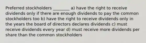 Preferred stockholders ________ a) have the right to receive dividends only if there are enough dividends to pay the common stockholders too b) have the right to receive dividends only in the years the board of directors declares dividends c) must receive dividends every year d) must receive more dividends per share than the common stockholders