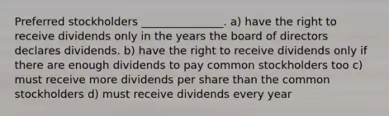 Preferred stockholders _______________. a) have the right to receive dividends only in the years the board of directors declares dividends. b) have the right to receive dividends only if there are enough dividends to pay common stockholders too c) must receive more dividends per share than the common stockholders d) must receive dividends every year