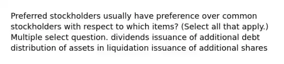 Preferred stockholders usually have preference over common stockholders with respect to which items? (Select all that apply.) Multiple select question. dividends issuance of additional debt distribution of assets in liquidation issuance of additional shares