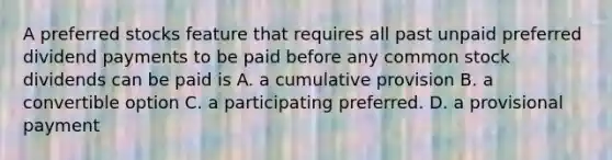 A preferred stocks feature that requires all past unpaid preferred dividend payments to be paid before any common stock dividends can be paid is A. a cumulative provision B. a convertible option C. a participating preferred. D. a provisional payment