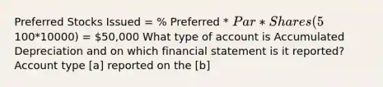 Preferred Stocks Issued = % Preferred * Par * Shares (5%*100*10000) = 50,000 What type of account is Accumulated Depreciation and on which financial statement is it reported? Account type [a] reported on the [b]