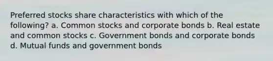 Preferred stocks share characteristics with which of the following? a. Common stocks and corporate bonds b. Real estate and common stocks c. Government bonds and corporate bonds d. Mutual funds and government bonds