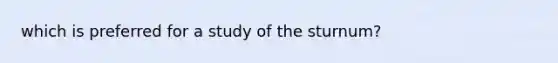 which is preferred for a study of the sturnum?