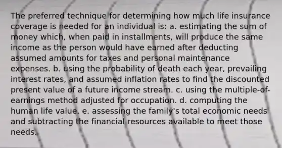 The preferred technique for determining how much life insurance coverage is needed for an individual is: a. estimating the sum of money which, when paid in installments, will produce the same income as the person would have earned after deducting assumed amounts for taxes and personal maintenance expenses. b. using the probability of death each year, prevailing interest rates, and assumed inflation rates to find the discounted present value of a future income stream. c. using the multiple-of-earnings method adjusted for occupation. d. computing the human life value. e. assessing the family's total economic needs and subtracting the financial resources available to meet those needs.