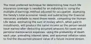 The most preferred technique for determining how much life insurance coverage is needed for an individual is: using the multiple-of-earnings method adjusted for occupation. assessing the family's total economic needs and subtracting the financial resources available to meet those needs. computing the Human Life Value. estimating the sum of money which, when paid in installments, will produce the same income as the person would have earned after deducting assumed amounts for taxes and personal maintenance expenses. using the probability of death each year, prevailing interest rates, and assumed inflation rates to find the discounted present value of a future income stream.