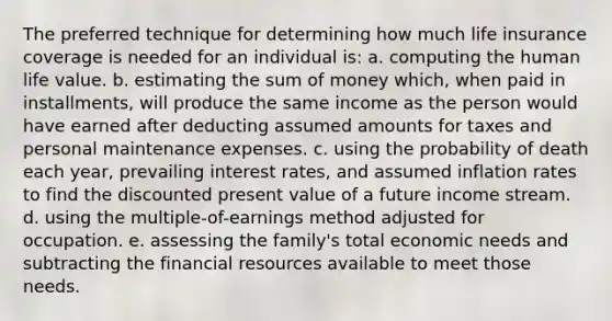 The preferred technique for determining how much life insurance coverage is needed for an individual is: a. computing the human life value. b. estimating the sum of money which, when paid in installments, will produce the same income as the person would have earned after deducting assumed amounts for taxes and personal maintenance expenses. c. using the probability of death each year, prevailing interest rates, and assumed inflation rates to find the discounted present value of a future income stream. d. using the multiple-of-earnings method adjusted for occupation. e. assessing the family's total economic needs and subtracting the financial resources available to meet those needs.