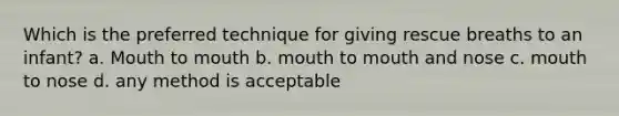 Which is the preferred technique for giving rescue breaths to an infant? a. Mouth to mouth b. mouth to mouth and nose c. mouth to nose d. any method is acceptable