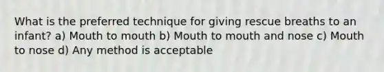 What is the preferred technique for giving rescue breaths to an infant? a) Mouth to mouth b) Mouth to mouth and nose c) Mouth to nose d) Any method is acceptable