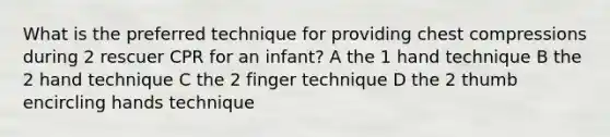 What is the preferred technique for providing chest compressions during 2 rescuer CPR for an infant? A the 1 hand technique B the 2 hand technique C the 2 finger technique D the 2 thumb encircling hands technique