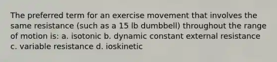 The preferred term for an exercise movement that involves the same resistance (such as a 15 lb dumbbell) throughout the range of motion is: a. isotonic b. dynamic constant external resistance c. variable resistance d. ioskinetic