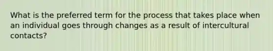 What is the preferred term for the process that takes place when an individual goes through changes as a result of intercultural contacts?