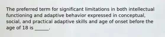 The preferred term for significant limitations in both intellectual functioning and adaptive behavior expressed in conceptual, social, and practical adaptive skills and age of onset before the age of 18 is ______.