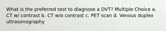 What is the preferred test to diagnose a DVT? Multiple Choice a. CT w/ contrast b. CT w/o contrast c. PET scan d. Venous duplex ultrasonography