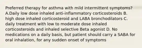 Preferred therapy for asthma with mild intermittent symptoms? A.Daily low dose inhaled anti-inflammatory corticosteroids B. high dose inhaled corticosteroid and LABA bronchodilators C. daily treatment with low to moderate dose inhaled corticosteroids and inhaled selective Beta agonist D. No medications on a daily basis, but patient should carry a SABA for oral inhalation, for any sudden onset of symptoms