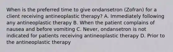 When is the preferred time to give ondansetron (Zofran) for a client receiving antineoplastic therapy? A. Immediately following any antineoplastic therapy B. When the patient complains of nausea and before vomiting C. Never, ondansetron is not indicated for patients receiving antineoplastic therapy D. Prior to the antineoplastic therapy