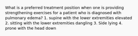 What is a preferred treatment position when one is providing strengthening exercises for a patient who is diagnosed with pulmonary edema? 1. supine with the lower extremities elevated 2. sitting with the lower extremities dangling 3. Side lying 4. prone with the head down