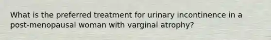 What is the preferred treatment for urinary incontinence in a post-menopausal woman with varginal atrophy?