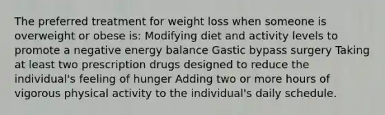 The preferred treatment for weight loss when someone is overweight or obese is: Modifying diet and activity levels to promote a negative energy balance Gastic bypass surgery Taking at least two prescription drugs designed to reduce the individual's feeling of hunger Adding two or more hours of vigorous physical activity to the individual's daily schedule.