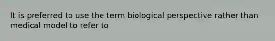 It is preferred to use the term biological perspective rather than medical model to refer to