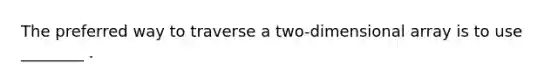 The preferred way to traverse a two-dimensional array is to use ________ .