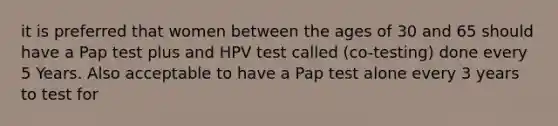 it is preferred that women between the ages of 30 and 65 should have a Pap test plus and HPV test called (co-testing) done every 5 Years. Also acceptable to have a Pap test alone every 3 years to test for