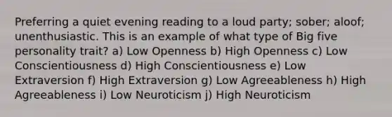 Preferring a quiet evening reading to a loud party; sober; aloof; unenthusiastic. This is an example of what type of Big five personality trait? a) Low Openness b) High Openness c) Low Conscientiousness d) High Conscientiousness e) Low Extraversion f) High Extraversion g) Low Agreeableness h) High Agreeableness i) Low Neuroticism j) High Neuroticism