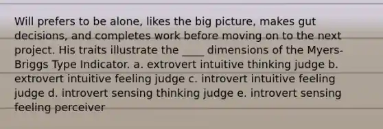 Will prefers to be alone, likes the big picture, makes gut decisions, and completes work before moving on to the next project. His traits illustrate the ____ dimensions of the Myers-Briggs Type Indicator. a. extrovert intuitive thinking judge b. extrovert intuitive feeling judge c. introvert intuitive feeling judge d. introvert sensing thinking judge e. introvert sensing feeling perceiver