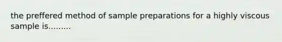 the preffered method of sample preparations for a highly viscous sample is.........