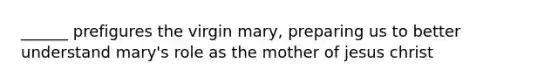 ______ prefigures the virgin mary, preparing us to better understand mary's role as the mother of jesus christ