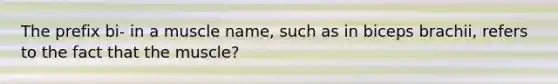 The prefix bi- in a muscle name, such as in biceps brachii, refers to the fact that the muscle?