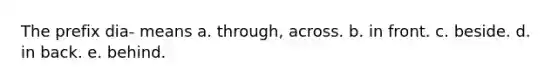 The prefix dia- means a. through, across. b. in front. c. beside. d. in back. e. behind.