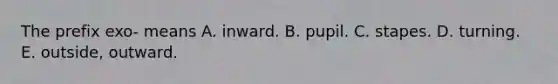 The prefix exo- means A. inward. B. pupil. C. stapes. D. turning. E. outside, outward.