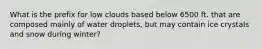 What is the prefix for low clouds based below 6500 ft. that are composed mainly of water droplets, but may contain ice crystals and snow during winter?