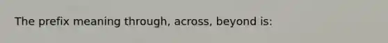 The prefix meaning through, across, beyond is: