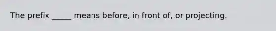The prefix _____ means before, in front of, or projecting.