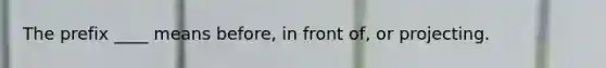 The prefix ____ means before, in front of, or projecting.